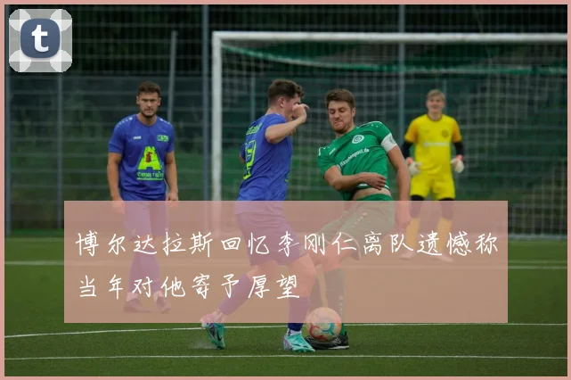 博尔达拉斯回忆李刚仁离队遗憾称当年对他寄予厚望