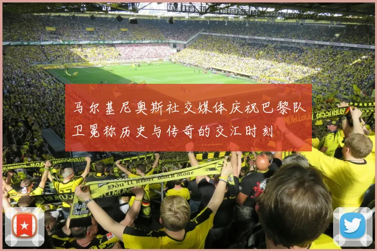 马尔基尼奥斯社交媒体庆祝巴黎队卫冕称历史与传奇的交汇时刻