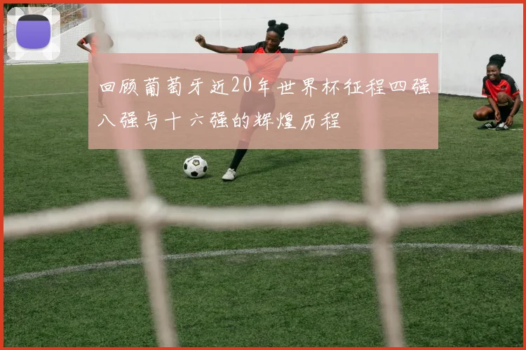 回顾葡萄牙近20年世界杯征程四强八强与十六强的辉煌历程