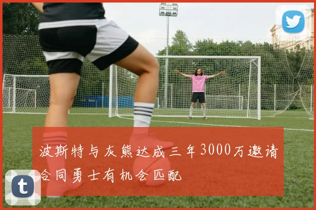 波斯特与灰熊达成三年3000万邀请合同勇士有机会匹配