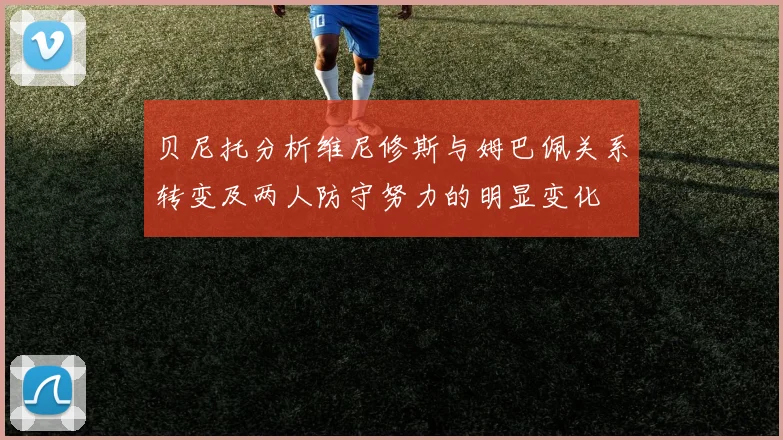 贝尼托分析维尼修斯与姆巴佩关系转变及两人防守努力的明显变化