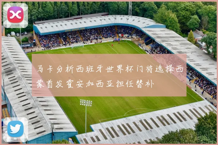 马卡分析西班牙世界杯门将选择西蒙首发霍安加西亚担任替补