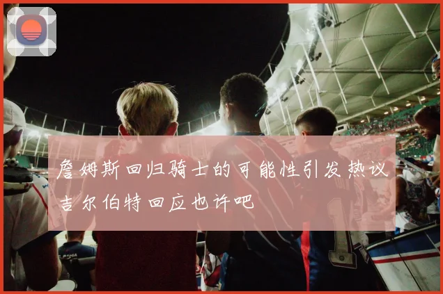 詹姆斯回归骑士的可能性引发热议吉尔伯特回应也许吧