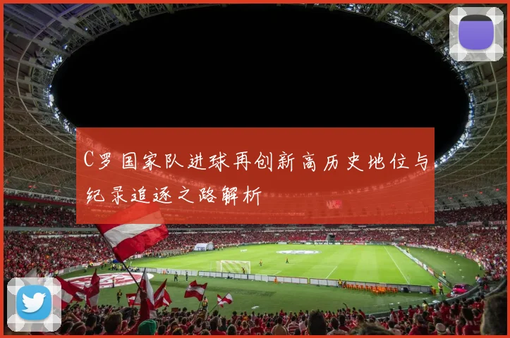 C罗国家队进球再创新高历史地位与纪录追逐之路解析