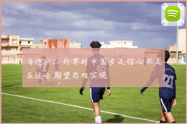 马德兴:外界对中国女足信心不足亚运会期望恐难实现