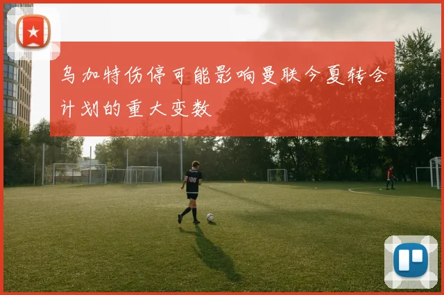 乌加特伤停可能影响曼联今夏转会计划的重大变数