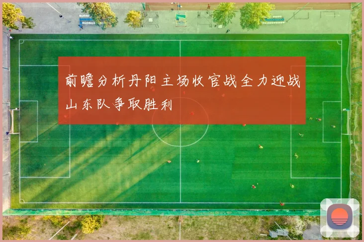 前瞻分析丹阳主场收官战全力迎战山东队争取胜利
