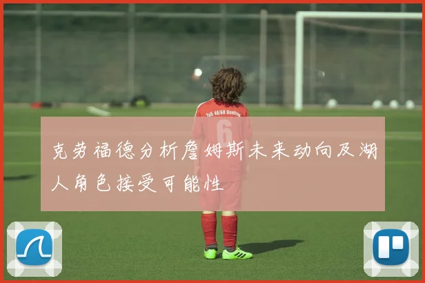 克劳福德分析詹姆斯未来动向及湖人角色接受可能性