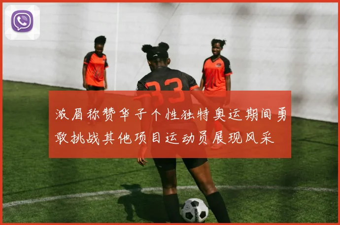 浓眉称赞华子个性独特奥运期间勇敢挑战其他项目运动员展现风采
