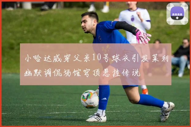小哈达威穿父亲10号球衣引发莱利幽默调侃场馆穹顶悬挂传说