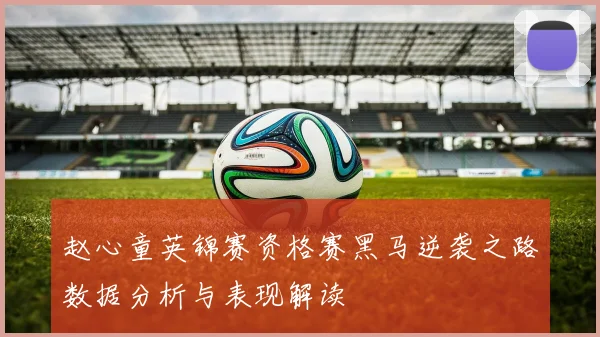 赵心童英锦赛资格赛黑马逆袭之路数据分析与表现解读