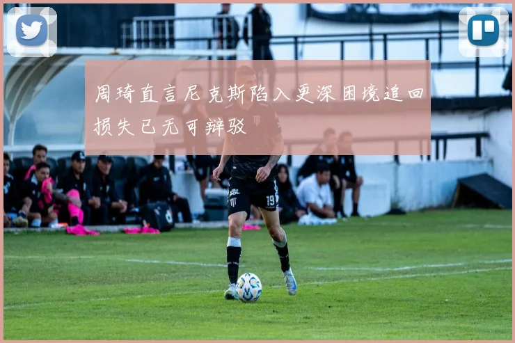周琦直言尼克斯陷入更深困境追回损失已无可辩驳