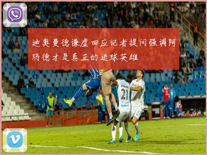 迪奥曼德谦虚回应记者提问强调阿玛德才是真正的进球英雄