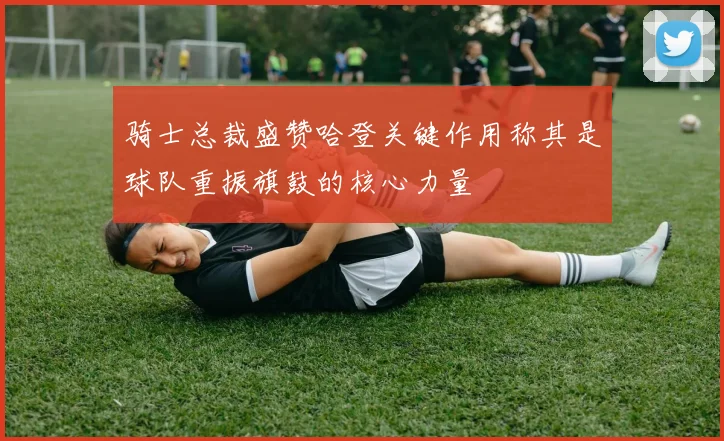 骑士总裁盛赞哈登关键作用称其是球队重振旗鼓的核心力量