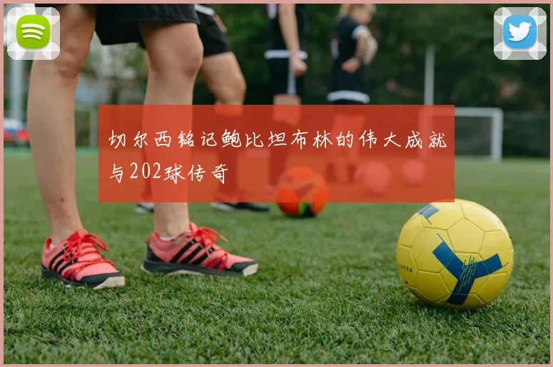 切尔西铭记鲍比坦布林的伟大成就与202球传奇