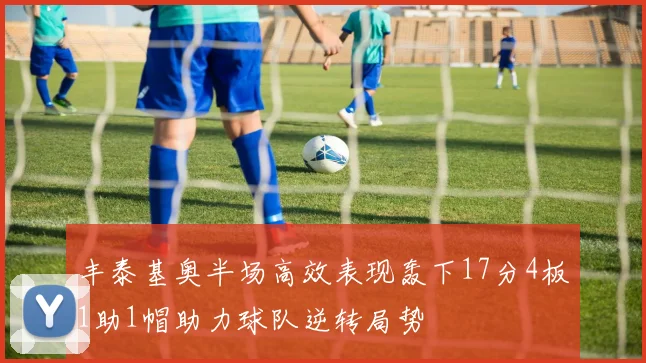丰泰基奥半场高效表现轰下17分4板1助1帽助力球队逆转局势