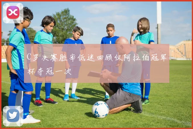 C罗决赛胜率低迷回顾仅阿拉伯冠军杯夺冠一次