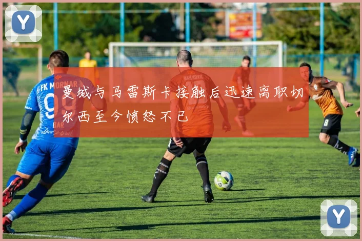 曼城与马雷斯卡接触后迅速离职切尔西至今愤怒不已