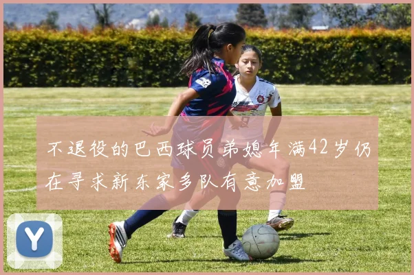 不退役的巴西球员弟媳年满42岁仍在寻求新东家多队有意加盟