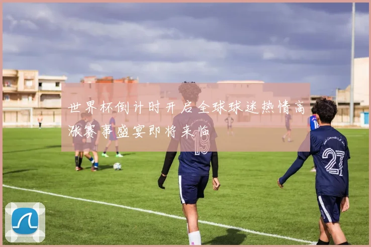 世界杯倒计时开启全球球迷热情高涨赛事盛宴即将来临