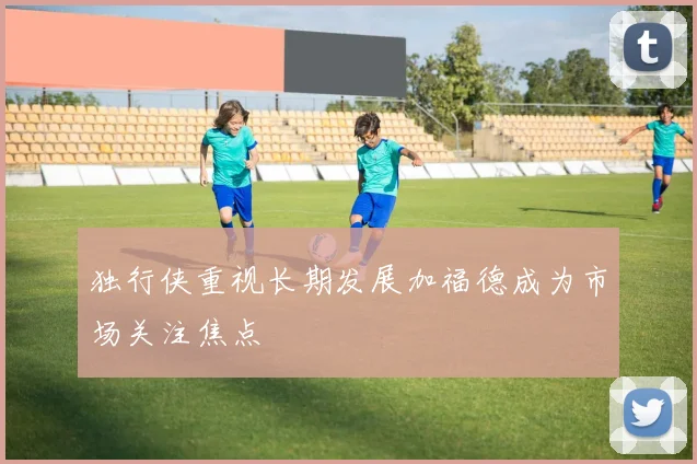 独行侠重视长期发展加福德成为市场关注焦点