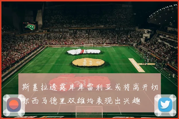斯基拉透露库库雷利亚或将离开切尔西马德里双雄均表现出兴趣