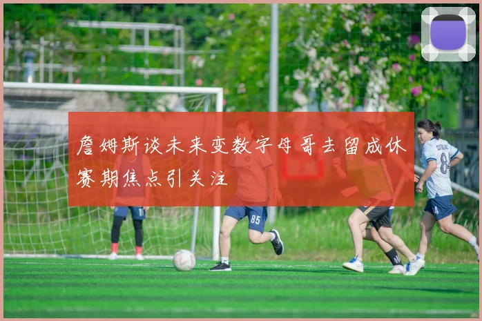 詹姆斯谈未来变数字母哥去留成休赛期焦点引关注
