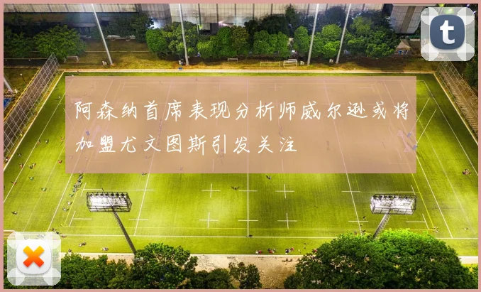 阿森纳首席表现分析师威尔逊或将加盟尤文图斯引发关注