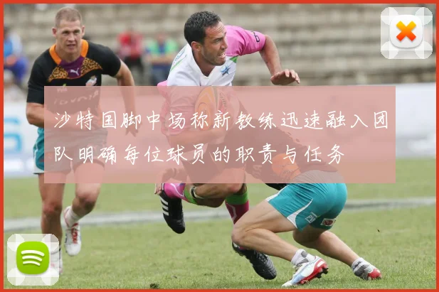 沙特国脚中场称新教练迅速融入团队明确每位球员的职责与任务