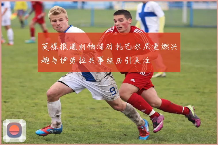 英媒报道利物浦对扎巴尔尼重燃兴趣与伊劳拉共事经历引关注