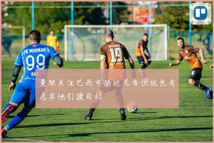 曼联关注巴西中场达尼洛但优先考虑其他引援目标