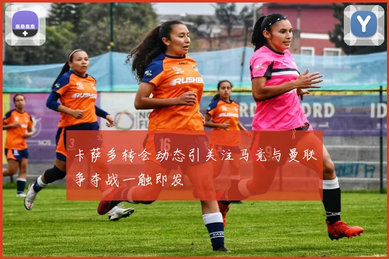 卡萨多转会动态引关注马竞与曼联争夺战一触即发